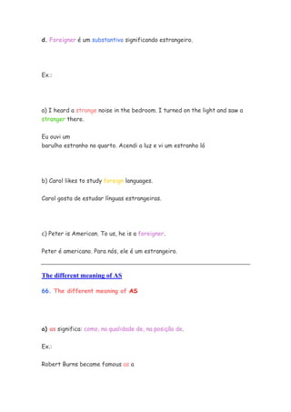 d. Foreigner é um substantivo significando estrangeiro.




Ex.:




a) I heard a strange noise in the bedroom. I turned on the light and saw a
stranger there.


Eu ouvi um
barulho estranho no quarto. Acendi a luz e vi um estranho lá




b) Carol likes to study foreign languages.


Carol gosta de estudar línguas estrangeiras.




c) Peter is American. To us, he is a foreigner.


Peter é americano. Para nós, ele é um estrangeiro.



The different meaning of AS

66. The different meaning of AS




a) as significa: como, na qualidade de, na posição de.


Ex.:


Robert Burns became famous as a
 