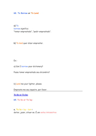 68. To Borrow or To Lend




a) To
borrow significa
"tomar emprestado", "pedir emprestado".




b) To lend quer dizer emprestar.




Ex.:


a) Can I borrow your dictionary?

Posso tomar emprestado seu dicionário?




b) Lend me your lighter, please.


Empresta-me seu isqueiro, por favor.

To lie or To lay

69. To lie or To lay



a. To lie - lay - lain =
deitar, jazer, situar-se. É um verbo intransitivo
 