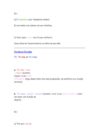 Ex.:


a) I remember your telephone number.

Eu me lembro do número do seu telefone.




b) Your eyes remind me of your mother’s.


Seus olhos me fazem lembrar os olhos da sua mãe.



To rise or To raise

72. To rise or To raise




a. To rise - rose
- risen = levantar,
erguer, é um verbo
intransitivo (logo depois dele vem uma preposição, um advérbio ou a oração
termina).




b. To raise - raised - raised = levantar, criar, é um verbo transitivo (vem
um nome com função de
objeto).




Ex.:




a) The sun rises in
 