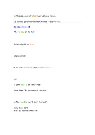 b) Thieves generally steal many valuable things.


Os ladrões geralmente furtam muitas coisas valiosas.

To Say or To Tell

74. To Say or To Tell




Ambos significam dizer.




Empregamos :




a. to say – said – said para citação direta.




Ex.:


a) John said: “I am very tired”.

John disse: “Eu estou muito cansado”.




b) Mary said to me: “I don’t feel well”.


Mary disse para
mim: “Eu não me sinto bem”.
 