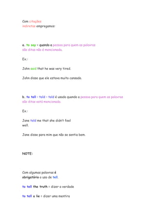 Com citações
indiretas empregamos:




a. to say = quando a pessoa para quem as palavras
são ditas não é mencionada.


Ex.:


John said that he was very tired.


John disse que ele estava muito cansado.




b. to tell – told – told é usado quando a pessoa para quem as palavras
são ditas está mencionada.


Ex.:


Jane told me that she didn’t feel
well.


Jane disse para mim que não se sentia bem.




NOTE:




Com algumas palavras é
obrigatório o uso de tell.


to tell the truth = dizer a verdade

to tell a lie = dizer uma mentira
 