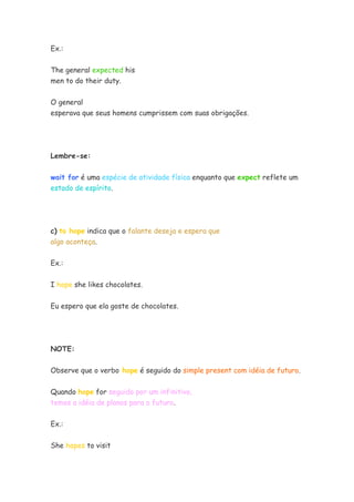 Ex.:


The general expected his
men to do their duty.


O general
esperava que seus homens cumprissem com suas obrigações.




Lembre-se:


wait for é uma espécie de atividade física enquanto que expect reflete um
estado de espírito.




c) to hope indica que o falante deseja e espera que
algo aconteça.


Ex.:


I hope she likes chocolates.


Eu espero que ela goste de chocolates.




NOTE:


Observe que o verbo hope é seguido do simple present com idéia de futuro.

Quando hope for seguido por um infinitivo,
temos a idéia de planos para o futuro.


Ex.:


She hopes to visit
 