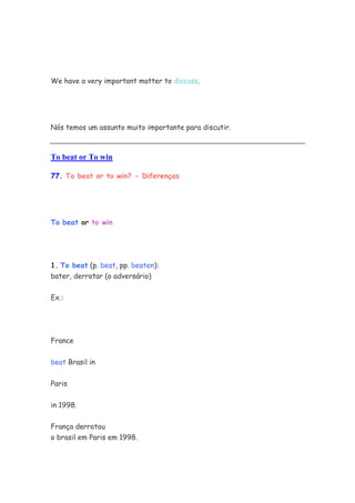 We have a very important matter to discuss.




Nós temos um assunto muito importante para discutir.



To beat or To win

77. To beat or to win? - Diferenças




To beat or to win




1. To beat (p. beat, pp. beaten):
bater, derrotar (o adversário)


Ex.:




France

beat Brasil in


Paris

in 1998.


França derrotou
o brasil em Paris em 1998.
 