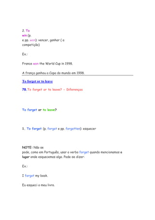 2. To
win (p.
e pp. won): vencer, ganhar ( a
competição)


Ex.:


France won the World Cup in 1998.


A frança ganhou a Copa do mundo em 1998.

To forget or to leave

78.To forget or to leave? - Diferenças




To forget or to leave?




1. To forget (p. forgot e pp. forgotten): esquecer




NOTE: Não se
pode, como em Português, usar o verbo forget quando mencionamos o
lugar onde esquecemos algo. Pode-se dizer:

Ex.:


I forgot my book.

Eu esqueci o meu livro.
 