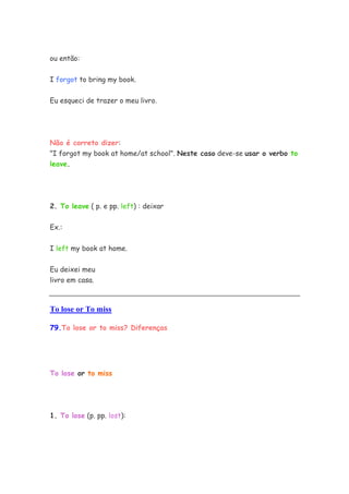 ou então:


I forgot to bring my book.


Eu esqueci de trazer o meu livro.




Não é correto dizer:
"I forgot my book at home/at school". Neste caso deve-se usar o verbo to
leave.




2. To leave ( p. e pp. left) : deixar


Ex.:


I left my book at home.


Eu deixei meu
livro em casa.



To lose or To miss

79.To lose or to miss? Diferenças




To lose or to miss




1. To lose (p. pp. lost):
 