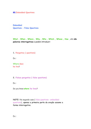 80.Embedded Questions




Embedded
Questions - False Questions




What , When , Where , Why , Who , Which , Whose , How , etc são
palavras interrogativas e podem introduzir:




1. Perguntas ( questions)


Ex.:


Where does
he live?




2. Falsas perguntas ( false questions)


Ex.:

Do you know where he lives?




NOTE: No segundo caso ( false questions - embedded
questions) , apenas a primeira parte da oração assume a
forma interrogativa.




Ex.:
 