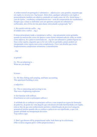 A ordem normal em português é substantivo – adjetivo (ex: casa grande), enquanto que
em inglês é o inverso (ex: big house). Além disto, qualquer substantivo em inglês é
potencialmente também um adjetivo, podendo ser usado como tal. (Ex: brick house =
casa de tijolos ; vocabulary comprehension test = teste de compreensão de vocabulário).
Sempre que o aluno se defrontar com um aparente conjunto de substantivos
enfileirados, deve lê-los de trás para diante intercalando a preposição "de".

3. Be careful with the suffix ...ing.
(Cuidado com o sufixo ...ing.)

O aluno principiante tende a interpretar o sufixo ...ing unicamente como gerúndio,
quando na maioria das vezes ele aparece como forma substantivada de verbo ou ainda
como adjetivo. Se a palavra terminada em ...ing for um substantivo, poderá figurar na
frase como sujeito, enquanto que se for um verbo no gerúndio, jamais poderá ser
interpretado como sujeito nem como complemento. Este é um detalhe que muito
freqüentemente compromete seriamente o entendimento.

...ing:


a) gerund –

Ex: We are planning to ...
What are you doing?



b) noun –

Ex: He likes fishing and camping, and hates accounting.
This apartment building is new.

c) adjective –

Ex: This is interesting and exciting to me.
That was a frightening explosion.

4. Get familiar with suffixes.
(Familiarize-se com os principais sufixos.)

A utilidade de se conhecer os principais sufixos e suas respectivas regras de formação
de palavras, do ponto de vista daquele que está desenvolvendo familiaridade com inglês,
está no fato de que este conhecimento permite a identificação da provável categoria
gramatical mesmo quando não se conhece a palavra no seu significado, o que é de
grande utilidade na interpretação de textos.
Veja sufixos aqui.


5. Don’t get thrown off by prepositional verbs: look them up in a dictionary.
(Não se deixe enganar pelos verbos preposicionais.)
 