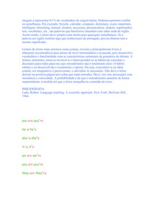 chegam a representar 0,1% do vocabulário de origem latina. Podemos portanto confiar
na semelhança. Por exemplo: bicycle, calendar, computer, dictionary, exam, important,
intelligent, interesting, manual, modern, necessary, pronunciation, student, supermarket,
test, vocabulary, etc., são palavras que brasileiros entendem sem saber nada de inglês.
Assim sendo, o aluno deve sempre estar atento para quaisquer semelhanças. Se a
palavra em inglês lembrar algo que conhecemos do português, provavelmente tem o
mesmo significado.

Leitura de textos mais extensos como jornais, revistas e principalmente livros é
altamente recomendável para alunos de nível intermediário e avançado, pois desenvolve
vocabulário e familiaridade com as características estruturais da gramática do idioma. A
leitura, entretanto, torna-se inviável se o leitor prender-se ao hábito de consultar o
dicionário para todas palavras cujo entendimento não é totalmente claro. O hábito
salutar a ser desenvolvido é exatamente o oposto. Ou seja, concentrar-se na idéia
central, ser imaginativo e perseverante, e adivinhar se necessário. Não deve o leitor
desistir na primeira página por achar que nada entendeu. Deve, isto sim, prosseguir com
insistência e curiosidade. A probabilidade é de que o entendimento aumente de forma
surpreendente, à medida em que o leitor mergulha no conteúdo do texto.

BIBLIOGRAFIA
Lado, Robert. Language teaching: A scientific approach. New York: McGraw Hill,
1964.




you are you're

he is he's

she is she's

it is it's

we are we're

you are you're

they are they're
 