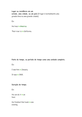 Lugar ou residência em um
estado, uma cidade, ou um país (O lugar é normalmente uma
grande área ou uma grande cidade).

Ex:


He lives in America.


That river is in California.




Ponto do tempo, ou período de tempo como uma unidade completa.


Ex:


I saw him in January.


It was in 1965.




Duração de tempo.

Ex:


He can do it in an
hour.

He finished that book in one
evening.
 