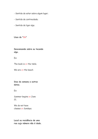 - Sentido de estar sobre algum lugar;


- Sentido de continuidade;

- Sentido de ligar algo.




Usos do "On"




Descansando sobre ou tocando
algo.


Ex:


The book is on the table.


We are on the beach




Dias da semana e outras
datas.


Ex:

Summer begins on June
21.


We do not have
classes on Sundays.




Local ou residência de uma
rua cujo número não é dado.
 