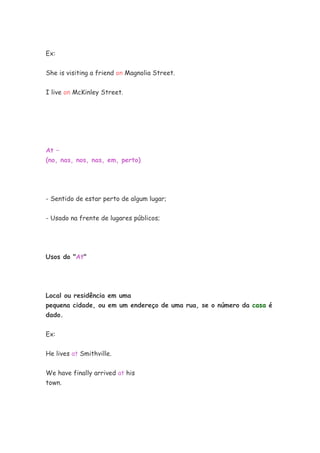 Ex:


She is visiting a friend on Magnolia Street.


I live on McKinley Street.




At –
(no, nas, nos, nas, em, perto)




- Sentido de estar perto de algum lugar;


- Usado na frente de lugares públicos;




Usos do "At"




Local ou residência em uma
pequena cidade, ou em um endereço de uma rua, se o número da casa é
dado.


Ex:

He lives at Smithville.


We have finally arrived at his
town.
 
