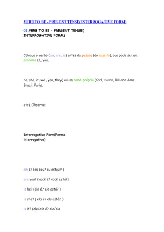 VERB TO BE - PRESENT TENSE(INTERROGATIVE FORM)

03.VERB TO BE - PRESENT TENSE(
INTERROGATIVE FORM)




Coloque o verbo (am, are, is) antes da pessoa (do sujeito), que pode ser um
pronome (I, you,




he, she, it, we , you, they) ou um nome próprio (Carl, Susan, Bill and Jane,
Brazil, Paris,




etc). Observe:




Interrogative Form(Forma
interrogativa)




am I? (eu sou? eu estou? )


are you? (você é? você está?)

is he? (ele é? ele está? )


is she? ( ela é? ela está? )

is it? (ele/ela é? ele/ela
 