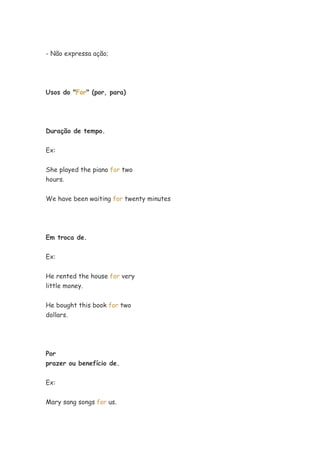 - Não expressa ação;




Usos do "For" (por, para)




Duração de tempo.


Ex:


She played the piano for two
hours.


We have been waiting for twenty minutes




Em troca de.


Ex:


He rented the house for very
little money.


He bought this book for two
dollars.




Por
prazer ou benefício de.


Ex:


Mary sang songs for us.
 