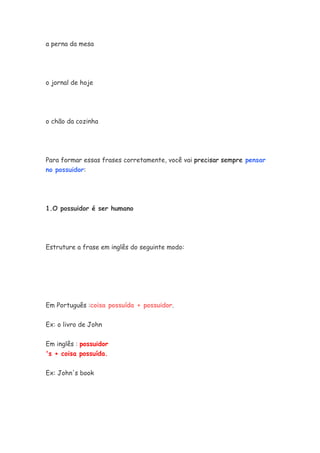 a perna da mesa




o jornal de hoje




o chão da cozinha




Para formar essas frases corretamente, você vai precisar sempre pensar
no possuidor:




1.O possuidor é ser humano




Estruture a frase em inglês do seguinte modo:




Em Português :coisa possuída + possuidor.


Ex: o livro de John


Em inglês : possuidor
's + coisa possuída.


Ex: John's book
 