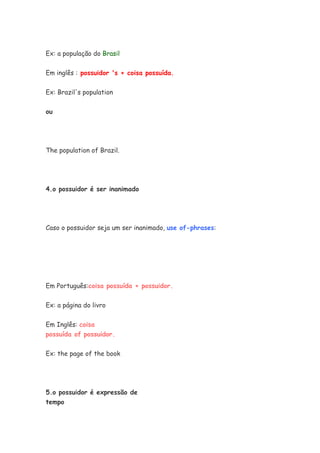 Ex: a população do Brasil


Em inglês : possuidor 's + coisa possuída.


Ex: Brazil's population


ou




The population of Brazil.




4.o possuidor é ser inanimado




Caso o possuidor seja um ser inanimado, use of-phrases:




Em Português:coisa possuída + possuidor.


Ex: a página do livro

Em Inglês: coisa
possuída of possuidor.

Ex: the page of the book




5.o possuidor é expressão de
tempo
 