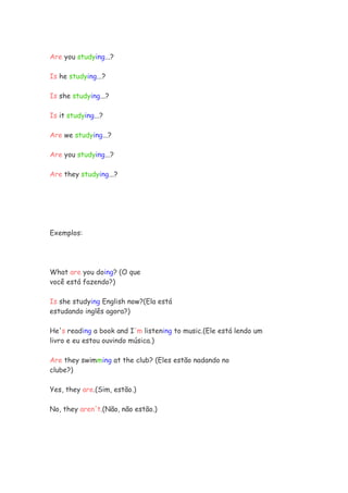Are you studying...?

Is he studying...?

Is she studying...?

Is it studying...?

Are we studying...?

Are you studying...?

Are they studying...?




Exemplos:




What are you doing? (O que
você está fazendo?)

Is she studying English now?(Ela está
estudando inglês agora?)

He's reading a book and I'm listening to music.(Ele está lendo um
livro e eu estou ouvindo música.)

Are they swimming at the club? (Eles estão nadando no
clube?)

Yes, they are.(Sim, estão.)

No, they aren't.(Não, não estão.)
 