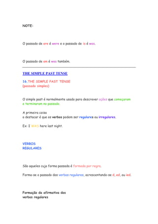 NOTE:




O passado de are é were e o passado de is é was.




O passado de am é was também.


THE SIMPLE PAST TENSE

16.THE SIMPLE PAST TENSE
(passado simples)



O simple past é normalmente usado para descrever ações que começaram
e terminaram no passado.

A primeira coisa
a destacar é que os verbos podem ser regulares ou irregulares.

Ex: I WAS here last night.




VERBOS
REGULARES




São aqueles cuja forma passada é formada por regra.

Forma-se o passado dos verbos regulares, acrescentando-se d, ed, ou ied.




Formação da afirmativa dos
verbos regulares
 