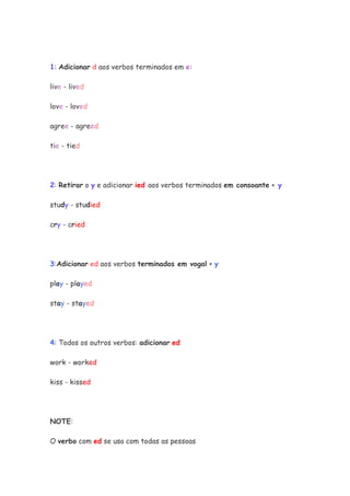 1: Adicionar d aos verbos terminados em e:

live - lived

love - loved

agree - agreed

tie - tied




2: Retirar o y e adicionar ied aos verbos terminados em consoante + y

study - studied

cry - cried




3:Adicionar ed aos verbos terminados em vogal + y

play - played

stay - stayed




4: Todos os outros verbos: adicionar ed

work - worked

kiss - kissed




NOTE:

O verbo com ed se usa com todas as pessoas
 