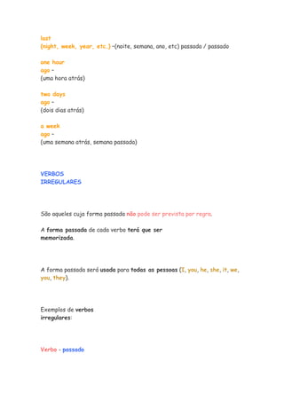 last
(night, week, year, etc.) –(noite, semana, ano, etc) passada / passado

one hour
ago –
(uma hora atrás)

two days
ago –
(dois dias atrás)

a week
ago –
(uma semana atrás, semana passada)




VERBOS
IRREGULARES




São aqueles cuja forma passada não pode ser prevista por regra.

A forma passada de cada verbo terá que ser
memorizada.




A forma passada será usada para todas as pessoas (I, you, he, she, it, we,
you, they).




Exemplos de verbos
irregulares:




Verbo - passado
 