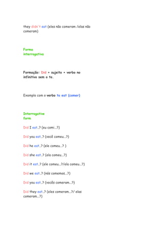 they didn't eat (eles não comeram /elas não
comeram)




Forma
interrogativa




Formação: Did + sujeito + verbo no
infinitivo sem o to.




Exemplo com o verbo to eat (comer)




Interrogative
form

Did I eat..? (eu comi...?)

Did you eat..? (você comeu...?)

Did he eat..? (ele comeu...? )

Did she eat..? (ela comeu...?)

Did it eat..? (ele comeu...?/ela comeu...?)

Did we eat..? (nós comemos...?)

Did you eat..? (vocês comeram...?)

Did they eat..? (eles comeram...?/ elas
comeram...?)
 
