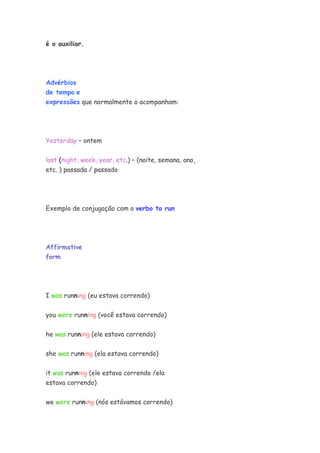 é o auxiliar.




Advérbios
de tempo e
expressões que normalmente o acompanham:




Yesterday – ontem


last (night, week, year, etc.) – (noite, semana, ano,
etc. ) passada / passado




Exemplo de conjugação com o verbo to run




Affirmative
form




I was running (eu estava correndo)

you were running (você estava correndo)


he was running (ele estava correndo)

she was running (ela estava correndo)


it was running (ele estava correndo /ela
estava correndo)


we were running (nós estávamos correndo)
 