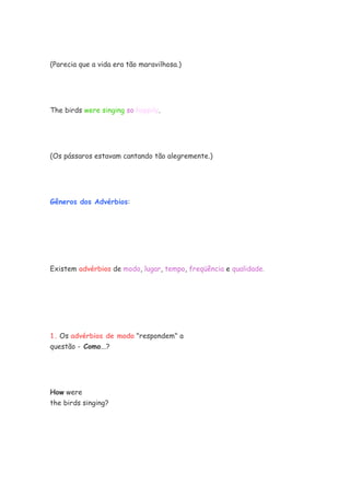 (Parecia que a vida era tão maravilhosa.)




The birds were singing so happily.




(Os pássaros estavam cantando tão alegremente.)




Gêneros dos Advérbios:




Existem advérbios de modo, lugar, tempo, freqüência e qualidade.




1. Os advérbios de modo "respondem" a
questão - Como...?




How were
the birds singing?
 