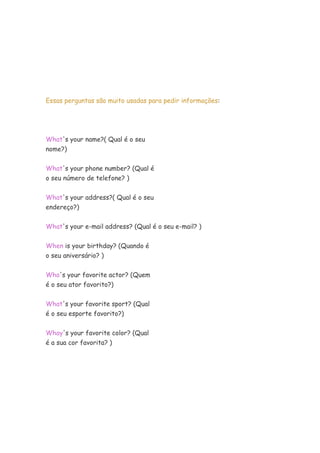 Essas perguntas são muito usadas para pedir informações:




What's your name?( Qual é o seu
nome?)


What's your phone number? (Qual é
o seu número de telefone? )


What's your address?( Qual é o seu
endereço?)


What's your e-mail address? (Qual é o seu e-mail? )


When is your birthday? (Quando é
o seu aniversário? )

Who's your favorite actor? (Quem
é o seu ator favorito?)

What's your favorite sport? (Qual
é o seu esporte favorito?)

Whay's your favorite color? (Qual
é a sua cor favorita? )
 