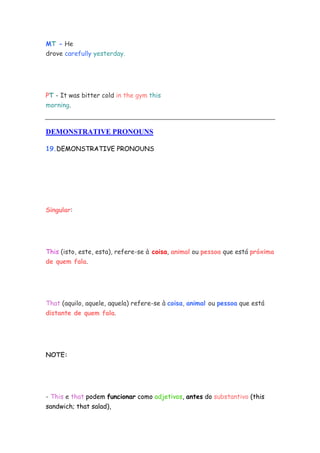 MT - He
drove carefully yesterday.




PT - It was bitter cold in the gym this
morning.



DEMONSTRATIVE PRONOUNS

19.DEMONSTRATIVE PRONOUNS




Singular:




This (isto, este, esta), refere-se à coisa, animal ou pessoa que está próxima
de quem fala.




That (aquilo, aquele, aquela) refere-se à coisa, animal ou pessoa que está
distante de quem fala.




NOTE:




- This e that podem funcionar como adjetivos, antes do substantivo (this
sandwich; that salad),
 