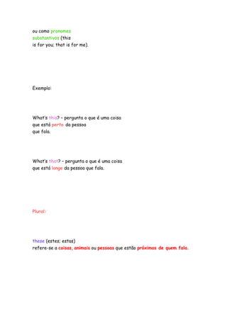 ou como pronomes
substantivos (this
is for you; that is for me).




Exemplo:




What’s this? – pergunta o que é uma coisa
que está perto da pessoa
que fala.




What’s that? – pergunta o que é uma coisa
que está longe da pessoa que fala.




Plural:




these (estes; estas)
refere-se a coisas, animais ou pessoas que estão próximos de quem fala.
 
