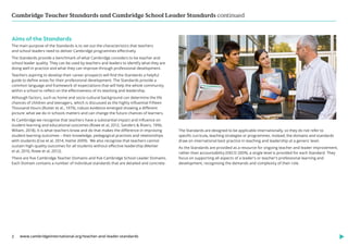 Cambridge Teacher Standards and Cambridge School Leader Standards continued
www.cambridgeinternational.org/teacher-and-leader-standards
2
Aims of the Standards
The main purpose of the Standards is to set out the characteristics that teachers
and school leaders need to deliver Cambridge programmes effectively.
The Standards provide a benchmark of what Cambridge considers to be teacher and
school leader quality. They can be used by teachers and leaders to identify what they are
doing well in practice and what they can improve through professional development.
Teachers aspiring to develop their career prospects will find the Standards a helpful
guide to define areas for their professional development. The Standards provide a
common language and framework of expectations that will help the whole community
within a school to reflect on the effectiveness of its teaching and leadership.
Although factors, such as home and socio-cultural background can determine the life
chances of children and teenagers, which is discussed as the highly influential Fifteen
Thousand Hours (Rutter et al., 1979), robust evidence emerged showing a different
picture: what we do in schools matters and can change the future chances of learners.
At Cambridge we recognise that teachers have a substantial impact and influence on
student learning and educational outcomes (Rowe et al, 2012, Sanders & Rivers, 1996,
Wiliam, 2018). It is what teachers know and do that makes the difference in improving
student learning outcomes – their knowledge, pedagogical practices and relationships
with students (Coe et al, 2014, Hattie 2009). We also recognise that teachers cannot
sustain high-quality outcomes for all students without effective leadership (Menter
et al, 2010, Rowe et al, 2012).
There are five Cambridge Teacher Domains and five Cambridge School Leader Domains.
Each Domain contains a number of individual standards that are detailed and concrete.
The Standards are designed to be applicable internationally, so they do not refer to
specific curricula, teaching strategies or programmes. Instead, the domains and standards
draw on international best practice in teaching and leadership at a generic level.
As the Standards are provided as a resource for ongoing teacher and leader improvement,
rather than accountability (OECD 2009), a single level is provided for each Standard. They
focus on supporting all aspects of a leader’s or teacher’s professional learning and
development, recognising the demands and complexity of their role.
 