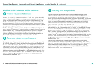 Cambridge Teacher Standards and Cambridge School Leader Standards continued
www.cambridgeinternational.org/teacher-and-leader-standards
3
Rationale for the Cambridge Teacher Standards
1 
Teacher values and attributes
Teaching and learning are multidimensional (Blazar  Kraft, 2017), and the effects that
teachers have on a student’s growth mindset, perseverance, and effort in class are of
similar and even slightly larger magnitude than effects on achievement (Kraft, 2019).
Teachers who intentionally underpin their practice with a shared understanding of
purpose are a powerful lever of change (Winthrop et al., 2021) – likewise, teachers who
positively contribute to the wider community and model a sense of citizenship guided by
a strong moral compass to the students.
Teachers who engage in reflective practice, identify issues with their teaching, and are
able to consider the directions the situation needs to change also feature strongly in the
literature (Minott, 2022; Schön, 1995). Engaging in reflective practice has also been
shown to play a significant role in the well-being of students (Baxter et al., 2021).
Teachers who demonstrate a consistent commitment to student well-being in all its
forms significantly enhance their impact on a school’s culture and ethos.
2 
Classroom culture and environment
Developing a sense of classroom community generates a sense of belonging, which is
an important component of student well-being, because it helps overcome feelings of
disconnectedness (Parrish et al., 2023). Research shows that the classroom climate
improves when teacher-student relationships are more positive (Rae et al., 2017). The
relationships teachers build with students have an impact on student behaviour and
outcomes. Intentionally embedding emotional intelligence and empathy in classroom
practice is invaluable for enhancing the quality of teaching and learning (Claxton, 2005;
Demetriou, 2018; Demetriou  Nicholl, 2022; Powell  Kusuma-Powell, 2010). As such,
teachers should have high expectations for all learners and for themselves in their
professional duty (Rowe et al., 2012).
3 
Teaching skills and practices
Teachers should have secure subject and curriculum knowledge and use it to plan
coherent, authentic and engaging learning programmes and lessons (Echazarra et al.,
2016; OECD, 2016). Teachers must design effective learning sequences helping them
deploy teaching strategies and learning activities that extend their students’ learning and
activate hard thinking (Creemers  Kyriakides, 2013; Wilson  Sharimova, 2019; Coe et al,
2020). This requires knowledge and understanding of how students learn (Shulman,
1986) and matching teaching practices to respond to the developmental needs of all
learners (Bandura, 1977; Piaget, 1970; Vygotsky, 1978).
Teachers need to understand and select from a repertoire of teaching approaches
appropriate for the age of pupils, subject topic and context. For example, they may draw
on teacher-directed and inquiry-based approaches to effectively support their learners’
progress (Mourshed, 2017). Drilling, memorisation and surface learning have a role to
play in education, if only as a first step before moving into more advanced, deeper and
authentic learning. Therefore, teachers must know how to balance traditional and
modern, teacher- and student-centred teaching, and deep, surface and strategic learning
(Echazarra, 2016). This is tied to having secure subject and curriculum knowledge and
using it to plan coherent, authentic and engaging learning programmes and lessons (de
Almeida  Viana, 2023).
Teachers must understand how to address student diversity and inclusion needs,
particularly those from different backgrounds to their own (Buzzai et al., 2023; Kohout-
Diaz, 2023; Powell  Kusuma-Powell, 2013). Finally, effective teachers fully appreciate the
importance of giving students timely, accurate and constructive feedback on their
progress in learning, attainment and areas for development (Black et al., 2002, 2003;
Marzano, 2006; Sutton, 1995; Wiliam, 2009, 2017).
 
