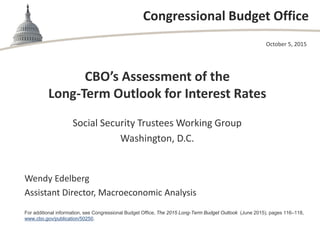 Congressional Budget Office
CBO’s Assessment of the
Long-Term Outlook for Interest Rates
Social Security Trustees Working Group
Washington, D.C.
October 5, 2015
Wendy Edelberg
Assistant Director, Macroeconomic Analysis
For additional information, see Congressional Budget Office, The 2015 Long-Term Budget Outlook (June 2015), pages 116–118,
www.cbo.gov/publication/50250.
 