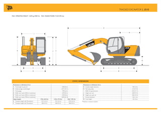 Dimensions in millimetres (ft-in)
G Counterweight clearance 905 (3-0)
H Tail swing radius 2135 (7-0)
I Width of superstructure 2410 (7-11)
J Height over cab 2839 (9-4)
K Height over grab rail 2864 (9-5)
L Ground clearance 464 (1-6)
M Track height 767 (2-6)
*Machine in transport position
Dimensions in millimetres (ft-in)
A Track length on ground 2580 (8-6)
B Undercarriage overall length 3317 (10-11)
C Track gauge 1990 (6-6)
D Width over tracks (500mm trackshoes) 2490 (8-2)
D Width over tracks (600mm trackshoes) 2590 (8-6)
D Width over tracks (700mm trackshoes) 2690 (8-10)
Dipper lengths 1.95m (6ft 5in) 2.25m (7ft 5in) 2.8m* (9ft 2in)
E Transport length with Monoboom 7357 (24-2) 7357 (24-2) 7392 (24-3)
F Transport height with Monoboom 2864 (9-5) 2864 (9-5) 2864 (9-5)
STATIC DIMENSIONS
A
B
C
D
E
H
M
J F
G
I
K
L
TRACKED EXCAVATOR | JS115
MAX. OPERATING WEIGHT: 13339 kg (29407 lb) MAX. ENGINE POWER: 74 kW (99.5 hp)
 