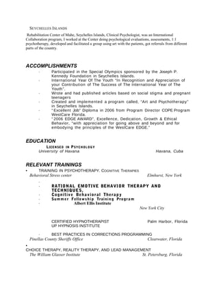 SEYCHELLES ISLANDS
Rehabilitation Center of Mahe, Seychelles Islands, Clinical Psychologist, was an International
Collaboration program, I worked at the Center doing psychological evaluations, assessments, 1:1
psychotherapy, developed and facilitated a group using art with the patients, got referrals from different
parts of the country.
ACCOMPLISHMENTS
· Participated in the Special Olympics sponsored by the Joseph P.
Kennedy Foundation in Seychelles Islands.
· International Year Of The Youth “In Recognition and Appreciation of
your Contribution of The Success of The International Year of The
Youth”.
· Wrote and had published articles based on social stigma and pregnant
teenagers
· Created and implemented a program called, “Art and Psychotherapy”
in Seychelles Islands.
· “ Excellent Job” Diploma in 2006 from Program Director COPE Program
WestCare Florida.
· “ 2006 EDGE AWARD”, Excellence, Dedication, Growth & Ethical
Behavior, “with appreciation for going above and beyond and for
embodying the principles of the WestCare EDGE.”
EDUCATION
LICENSED IN PSYCHOLOGY
University of Havana Havana, Cuba
RELEVANT TRAININGS
• TRAINING IN PSYCHOTHERAPY. COGNITIVE THERAPIES
Behavioral Stress center Elmhurst, New York
·
· RATIONAL EMOTIVE BEHAVIOR THERAPY AND
TECHNIQUES,
· Cognitive Behavioral Therapy
· Summer Fellowship Training Program
· Albert Ellis Institute
New York City
CERTIFIED HYPNOTHERAPIST Palm Harbor, Florida
UP HYPNOSIS INSTITUTE
· BEST PRACTICES IN CORRECTIONS PROGRAMMING
Pinellas County Sheriffs Office Clearwater, Florida
•
CHOICE THERAPY, REALITY THERAPY, AND LEAD MANAGEMENT
The William Glasser Institute St. Petersburg, Florida
 