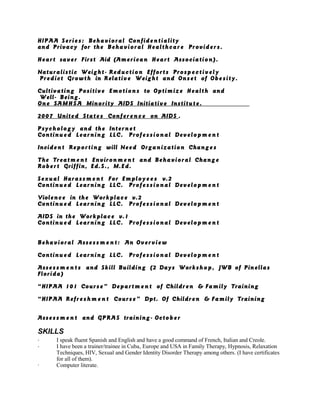 HIPAA Serie s: Behavioral Confidentiality
and Privacy for the Behavioral Healthcare Providers.
Heart saver First Aid (American Heart Association).
Naturalistic Weight- Reduction Efforts Prosp e c tively
Predict Growth in Relative Weight and Onset of Obe sity.
Cultivating Positive Emotions to Optimize Health and
Well- Being.
One SAMH SA Minority AIDS Initiative Institut e.
2007 United State s Confere n c e on AIDS .
Psychology and the Intern e t
Continue d Learning LLC. Profe ssional Develop m e n t
Incident Reporting will Need Organization Change s
The Treatm e n t Environ m e n t and Behavioral Chang e
Robert Griffin, Ed.S., M.Ed.
Sexual Harass m e n t For Employ e e s v.2
Continue d Learning LLC. Profe ssional Develop m e n t
Violence in the Workplac e v.2
Continue d Learning LLC. Profe ssional Develop m e n t
AIDS in the Workplac e v.1
Continue d Learning LLC. Profe ssional Develop m e n t
Behavioral Assess m e n t : An Overview
Continue d Learning LLC. Profe ssional Develop m e n t
Asses s m e n t s and Skill Building (2 Days Workshop, JWB of Pinellas
Florida)
“HIPAA 101 Course” Depart m e n t of Children & Family Training
“HIPAA Refre s h m e n t Course” Dpt. Of Children & Family Training
Asses s m e n t and GPRAS training- Octob e r
SKILLS
· I speak fluent Spanish and English and have a good command of French, Italian and Creole.
· I have been a trainer/trainee in Cuba, Europe and USA in Family Therapy, Hypnosis, Relaxation
Techniques, HIV, Sexual and Gender Identity Disorder Therapy among others. (I have certificates
for all of them).
· Computer literate.
 