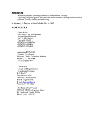 INTERESTS
· Research projects, attending conferences and seminars, teaching
Psychology/English/Spanish, interpretation and translation, visiting museums and art
galleries, reading, dancing and exercising.
Volunteer job: Docent at the Chihuly- Since 2012
REFERENCES
· Karrie Roller
Director of Case Management
· Metropolitan Ministries
2002 N. Florida Ave
· Tampa FL 33602
· (813) 209-1058 Office
(813) 209-1048 Fax
(813) 215-5996 Cell
·
· Jean Jones BSW, CAP
Program Coordinator
Westcare Florida Outpatient Services
Phone: (727) 502 0188
Fax: (727) 551 0668
· Larry Caroe
Lawyer and Legal Counsel
Sounders & Company
P.O.Box 257
Town Centre Mall
Turk and Caicos Islands
British Virgin Islands
E-mail: lg@saunders.tc
Phone (649) 941 4500
·
· Dr. Rafael Oliver-Vidaud
3070 SW 121 Street Avenue Davie
Ft. Lauderdale Florida 33300
Phone: (954) 288-9283
 