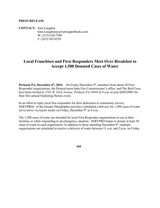 PRESS RELEASE
CONTACT: Sara Langdon
Sara.Langdon@servproupperbucks.com
W. (215)-536-7989
F. (267)-382-0254
Local Franchises and First Responders Meet Over Breakfast to
Accept 1,500 Donated Cases of Water
Perkasie PA, December 6th
, 2016- On Friday December 9th
, members from about 20 First
Responder organizations, the Pennsylvania State Fire Commissioner’s office, and The Red Cross
have been invited to 1501 W. Park Avenue, Perkasie PA 18944 at 9 a.m. to join SERVPRO for
their first annual Hydrating Heroes event.
In an effort to repay local first responders for their dedication to community service,
SERVPROs’ of the Greater Philadelphia area have scheduled a delivery for 1,500 cases of water
set to arrive via tractor trailer on Friday, December 9th
at 9 a.m.
The 1,500 cases of water are intended for local First Responder organizations to use at their
facilities or while responding to an emergency situation. SERVPRO hopes to donate at least 50
cases of water to each organization. In addition to those attending December 9th
, multiple
organizations are scheduled to receive a delivery of water between 11 a.m. and 2 p.m. on Friday.
###
 