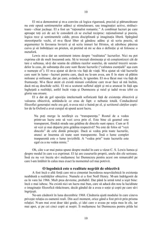 10
El mi-a demonstrat şi m-a convins că logica riguroasă, precisă şi pătrunzătoare
nu este opusă sentimentelor adânci şi stimulatoare, sau imaginaţiei active, străluci-
toare—chiar jucăuşe. El a fost un “raţionalist romantic.” A combinat lucruri pe care
aproape toţi cei de azi le consideră că se exclud reciproc: raţionalismul şi poezia,
logica rece şi sentimentele calde, proza disciplinată şi imaginaţia liberă. Spărgând
stereotipurile vechi, el m-a făcut liber să gândesc adânc şi să scriu poezie, să
argumentez în favoarea învierii şi să scriu imnuri lui Hristos, să zdrobesc părerea
cuiva şi să îmbrăţişez un prieten, să pretind să mi se dea o definiţie şi să folosesc o
metaforă.
Lewis mi-a dat un sentiment intens despre “realitatea” lucrurilor. Nici nu pot
exprima cât de mult înseamnă asta. Să te trezeşti dimineaţa şi să conştientizezi cât de
tare e salteaua, să-ţi dai seama de căldura razelor soarelui, de sunetul trecerii secun-
delor la ceas, de substanţa din care sunt făcute lucrurile (“calitatea esenţială” aşa cum
o numeşte el3
). El m-a ajutat să devin viu faţă de viaţă. M-a ajutat să văd lucrurile
care sunt în lume—lucruri pentru care, dacă nu le-am avea, am fi în stare să plătim
miloane şi milioane, dar pe care, avându-le, le ignorăm. El m-a făcut mai viu faţă de
frumuseţe. M-a făcut atent că există minuni cotidiene care m-ar face să mă închin,
dacă mi-aş deschide ochii. El mi-a scuturat sufletul aţipit şi mi-a aruncat în faţă apa
îngheţată a realităţii, astfel încât viaţa şi Dumnezeu şi raiul şi iadul m-au izbit cu
glorie sau oroare.
El a dat de gol opoziţia intelectuală sofisticată faţă de existenţa obiectivă şi
valoarea obiectivă, arătându-le ce erau de fapt: o nebunie totală. Conducătorul
filozofiei generaţiei mele era gol, n-avea nici o haină pe el, şi scriitorul cărţilor copii-
lor de la Oxford a avut curajul să spună acest lucru.
Nu poţi merge la nesfârşit cu “transparenţa.” Rostul de a vedea
printr-un lucru este să vezi ceva prin el. Este bine că geamul este
transparent, fiindcă strada sau grădina de dincolo sunt opace. Cum ar fi
să vezi şi mai departe prin grădina respectivă? Nu este de folos să “vezi
dincolo” de cele dintâi principii. Dacă ai vedea prin toate lucrurile,
atunci ar însemna că toate sunt transparente. Însă o lume complet
tranparentă este o lume invizibilă. A “vedea prin” toate lucrurile este
egal cu a nu vedea nimic.4
Oh, câte s-ar mai putea spune despre modul în care a văzut C. S. Lewis lumea şi
despre modul în care s-a exprimat. El îşi are cusururile proprii, unele din ele serioase.
Însă eu nu voi înceta să-i mulţumesc lui Dumnezeu pentru acest om remarcabil pe
care l-am întâlnit în calea mea exact la momentul cel mai potrivit.
O logodnică este o realitate negrăit de obiectivă
A fost încă o altă forţă care mi-a cimentat încrederea neşovăielnică în existenţa
neabătută a realităţilor obiective. Numele ei a fost Noël Henry. M-am îndrăgostit de
ea în vara lui 1966. Mult prea devreme, probabil. Dar până la urmă totul a ieşit bine:
încă o mai iubesc. Nu există nici un lucru mai bun, care să aducă din nou la luciditate
o imaginaţie filozofică rătăcitoare, decât gândul de a avea o soţie şi copii pe care să-i
îngrijeşti.
Ne-am căsătorit în luna decembrie 1968. Căsătoria ajută modului în care cineva
priveşte relaţia cu oamenii reali. Din acel moment, orice gând a fost privit prin prisma
relaţiei. N-am mai avut doar idei goale, ci idei care o aveau pe soţia mea în ele, iar
mai apoi, şi pe cei cinci copii ai noştri. Îi mulţumesc lui Dumnezeu pentru pilda lui
10
 