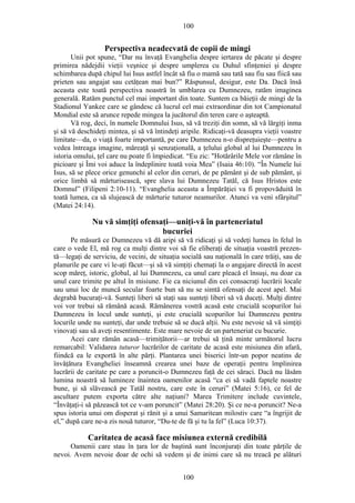 100
Perspectiva neadecvată de copii de mingi
Unii pot spune, “Dar nu învaţă Evanghelia despre iertarea de păcate şi despre
primirea nădejdii vieţii veşnice şi despre umplerea cu Duhul sfinţeniei şi despre
schimbarea după chipul lui Isus astfel încât să fiu o mamă sau tată sau fiu sau fiică sau
prieten sau angajat sau cetăţean mai bun?” Răspunsul, desigur, este Da. Dacă însă
aceasta este toată perspectiva noastră în umblarea cu Dumnezeu, ratăm imaginea
generală. Ratăm punctul cel mai important din toate. Suntem ca băieţii de mingi de la
Stadionul Yankee care se gândesc că lucrul cel mai extraordinar din tot Campionatul
Mondial este să arunce repede mingea la jucătorul din teren care o aşteaptă.
Vă rog, deci, în numele Domnului Isus, să vă treziţi din somn, să vă lărgiţi inma
şi să vă deschideţi mintea, şi să vă întindeţi aripile. Ridicaţi-vă deasupra vieţii voastre
limitate—da, o viaţă foarte importantă, pe care Dumnezeu n-o dispreţuieşte—pentru a
vedea întreaga imagine, măreaţă şi senzaţională, a ţelului global al lui Dumnezeu în
istoria omului, ţel care nu poate fi împiedicat. “Eu zic: "Hotărârile Mele vor rămâne în
picioare şi Îmi voi aduce la îndeplinire toată voia Mea” (Isaia 46:10). “În Numele lui
Isus, să se plece orice genunchi al celor din ceruri, de pe pământ şi de sub pământ, şi
orice limbă să mărturisească, spre slava lui Dumnezeu Tatăl, că Isus Hristos este
Domnul” (Filipeni 2:10-11). “Evanghelia aceasta a Împărăţiei va fi propovăduită în
toată lumea, ca să slujească de mărturie tuturor neamurilor. Atunci va veni sfârşitul”
(Matei 24:14).
Nu vă simţiţi ofensaţi—uniţi-vă în parteneriatul
bucuriei
Pe măsură ce Dumnezeu vă dă aripi să vă ridicaţi şi să vedeţi lumea în felul în
care o vede El, mă rog ca mulţi dintre voi să fie eliberaţi de situaţia voastră prezen-
tă—legaţi de serviciu, de vecini, de situaţia socială sau naţională în care trăiţi, sau de
planurile pe care vi le-aţi făcut—şi să vă simţiţi chemaţi la o angajare directă în acest
scop măreţ, istoric, global, al lui Dumnezeu, ca unul care pleacă el însuşi, nu doar ca
unul care trimite pe altul în misiune. Fie ca niciunul din cei consacraţi lucrării locale
sau unui loc de muncă secular foarte bun să nu se simtă ofensaţi de acest apel. Mai
degrabă bucuraţi-vă. Sunteţi liberi să staţi sau sunteţi liberi să vă duceţi. Mulţi dintre
voi vor trebui să rămână acasă. Rămânerea vostră acasă este crucială scopurilor lui
Dumnezeu în locul unde sunteţi, şi este crucială scopurilor lui Dumnezeu pentru
locurile unde nu sunteţi, dar unde trebuie să se ducă alţii. Nu este nevoie să vă simţiţi
vinovaţi sau să aveţi resentimente. Este mare nevoie de un parteneriat cu bucurie.
Acei care rămân acasă—trimiţătorii—ar trebui să ţină minte următorul lucru
remarcabil: Validarea tuturor lucrărilor de caritate de acasă este misiunea din afară,
fiindcă ea le exportă în alte părţi. Plantarea unei biserici într-un popor neatins de
învăţătura Evangheliei înseamnă crearea unei baze de operaţii pentru împlinirea
lucrării de caritate pe care a poruncit-o Dumnezeu faţă de cei săraci. Dacă nu lăsăm
lumina noastră să lumineze înaintea oamenilor acasă “ca ei să vadă faptele noastre
bune, şi să slăvească pe Tatăl nostru, care este în ceruri” (Matei 5:16), ce fel de
ascultare putem exporta către alte naţiuni? Marea Trimitere include cuvintele,
“Învăţaţi-i să păzească tot ce v-am poruncit” (Matei 28:20). Şi ce ne-a poruncit? Ne-a
spus istoria unui om disperat şi rănit şi a unui Samaritean milostiv care “a îngrijit de
el,” după care ne-a zis nouă tuturor, “Du-te de fă şi tu la fel” (Luca 10:37).
Caritatea de acasă face misiunea externă credibilă
Oamenii care stau în ţara lor de baştină sunt înconjuraţi din toate părţile de
nevoi. Avem nevoie doar de ochi să vedem şi de inimi care să nu treacă pe alături
100
 