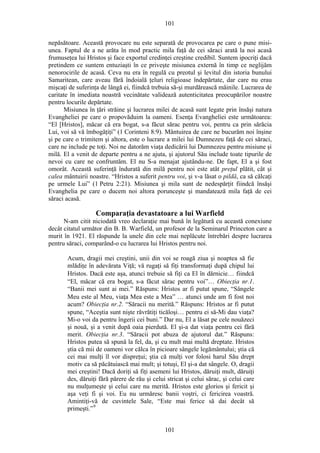 101
nepăsătoare. Această provocare nu este separată de provocarea pe care o pune misi-
unea. Faptul de a ne arăta în mod practic mila faţă de cei săraci arată la noi acasă
frumuseţea lui Hristos şi face exportul credinţei creştine credibil. Suntem ipocriţi dacă
pretindem ce suntem entuziaşti în ce priveşte misiunea externă în timp ce neglijăm
nenorocirile de acasă. Ceva nu era în regulă cu preotul şi levitul din istoria bunului
Samaritean, care aveau fără îndoială ţeluri religioase îndepărtate, dar care nu erau
mişcaţi de suferinţa de lângă ei, fiindcă trebuia să-şi murdărească mâinile. Lucrarea de
caritate în imediata noastră vecinătate validează autenticitatea preocupărilor noastre
pentru locurile depărtate.
Misiunea în ţări străine şi lucrarea milei de acasă sunt legate prin însăşi natura
Evangheliei pe care o propovăduim la oameni. Esenţa Evangheliei este următoarea:
“El [Hristos], măcar că era bogat, s-a făcut sărac pentru voi, pentru ca prin sărăcia
Lui, voi să vă îmbogăţiţi” (1 Corinteni 8:9). Mântuirea de care ne bucurăm noi înşine
şi pe care o trimitem şi altora, este o lucrare a milei lui Dumnezeu faţă de cei săraci,
care ne include pe toţi. Noi ne datorăm viaţa dedicării lui Dumnezeu pentru misiune şi
milă. El a venit de departe pentru a ne ajuta, şi ajutorul Său include toate tipurile de
nevoi cu care ne confruntăm. El nu S-a menajat ajutându-ne. De fapt, El a şi fost
omorât. Această suferinţă îndurată din milă pentru noi este atât preţul plătit, cât şi
calea mântuirii noastre. “Hristos a suferit pentru voi, şi v-a lăsat o pildă, ca să călcaţi
pe urmele Lui” (1 Petru 2:21). Misiunea şi mila sunt de nedespărţit fiindcă însăşi
Evanghelia pe care o ducem noi altora porunceşte şi mandatează mila faţă de cei
săraci acasă.
Comparaţia devastatoare a lui Warfield
N-am citit niciodată vreo declaraţie mai bună în legătură cu această conexiune
decât citatul următor din B. B. Warfield, un profesor de la Seminarul Princeton care a
murit în 1921. El răspunde la unele din cele mai neplăcute întrebări despre lucrarea
pentru săraci, comparând-o cu lucrarea lui Hristos pentru noi.
Acum, dragii mei creştini, unii din voi se roagă ziua şi noaptea să fie
mlădiţe în adevărata Viţă; vă rugaţi să fiţi transformaţi după chipul lui
Hristos. Dacă este aşa, atunci trebuie să fiţi ca El în dărnicie… fiindcă
“El, măcar că era bogat, s-a făcut sărac pentru voi”… Obiecţia nr.1.
“Banii mei sunt ai mei.” Răspuns: Hristos ar fi putut spune, “Sângele
Meu este al Meu, viaţa Mea este a Mea” … atunci unde am fi fost noi
acum? Obiecţia nr.2. “Săracii nu merită.” Răspuns: Hristos ar fi putut
spune, “Aceştia sunt nişte răvrătiţi ticăloşi… pentru ei să-Mi dau viaţa?
Mi-o voi da pentru îngerii cei buni.” Dar nu, El a lăsat pe cele nouăzeci
şi nouă, şi a venit după oaia pierdută. El şi-a dat viaţa pentru cei fără
merit. Obiecţia nr.3. “Săracii pot abuza de ajutorul dat.” Răspuns:
Hristos putea să spună la fel, da, şi cu mult mai multă dreptate. Hristos
ştia că mii de oameni vor călca în picioare sângele legământului; ştia că
cei mai mulţi îl vor dispreţui; ştia că mulţi vor folosi harul Său drept
motiv ca să păcătuiască mai mult; şi totuşi, El şi-a dat sângele. O, dragii
mei creştini! Dacă doriţi să fiţi asemeni lui Hristos, dăruiţi mult, dăruiţi
des, dăruiţi fără părere de rău şi celui stricat şi celui sărac, şi celui care
nu mulţumeşte şi celui care nu merită. Hristos este glorios şi fericit şi
aşa veţi fi şi voi. Eu nu urmăresc banii voştri, ci fericirea voastră.
Amintiţi-vă de cuvintele Sale, “Este mai ferice să dai decât să
primeşti.”9
101
 