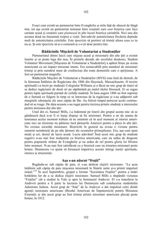 102
Exact cum există un parteneriat între Evanghelie şi mila faţă de săracul de lângă
tine, tot aşa există un parteneriat minunat între creştinii care sunt biserica care face
caritate acasă şi creştinii care plantează în alte locuri biserica caritabilă. Nici una din
acestea două nu înseamnă risipire a vieţii. Într-adevăr autenticitatea fiecăreia depinde
mult de autenticitatea celeilalte. Este ipocrizie să pretinzi să trimiţi altora ceea ce tu
nu ai. Şi este ipocrizie să ai o comoară şi s-o ţii doar pentru tine.
Rădăcinile Mişcării de Voluntariat a Studenţilor
Parteneriatul dintre laicii care slujeau acasă şi misionarii din alte ţări a existat
înainte şi se poate lega din nou. În primele decade ale secolului douăzeci, Student
Volunteer Movement [Mişcarea de Voluntariat a Studenţilor] a apărut brusc pe scena
americană cu un impact misionar imens. Era remarcabilă prin numărul de misionari
trimişi şi prin numărul mare de credincioşi din toate domeniile care o sprijineau. A
fost un parteneriat magnific.
Rădăcinile Mişcării de Voluntariat a Studenţilor (MVS) erau încă de demult, de
la faimoasa Întâlnire de Rugăciune din 1806 din Haystack, Massachusetts. O trezire
spirituală i-a trezit pe studenţii Colegiului Williams şi a făcut un mic grup de tineri să
se dedice rugăciunii de două ori pe săptămână pe malul râului Hoosack. Ei se rugau
pentru lupta spirituală purtată de ceilalţi studenţi. În luna august 1806 au fost suprinşi
de o furtună cu fulgere în timp ce se întorceau de la rugăciune şi s-au adăpostit sub
marginile zdrenţuite ale unei căpiţe de fân. Au folosit timpul petrecut acolo continu-
ând să se roage. De data aceasta s-au rugat pentru trezirea printre studenţi a interesului
pentru misiunea din alte ţări.
Unul din ei, Samuel Mills, i-a îndemnat pe tinerii din grupul acesta mic să se
gândească dacă n-ar fi ei înşişi dispuşi să fie misionari. Pentru a ne da seama de
tensiunea acelui moment trebuie să ne amintim că în acel moment al istoriei ameri-
cane nici un misionar nu părăsise încă ţărmurile Americii pentru a pleca în alte ţări.
Nu existau societăţi misionare. Bisericile în general nu aveau o viziune pentru
oamenii nemântuiţi de pe alte ţărmuri ale oceanelor primejdioase. Era, aşa cum spun
mulţi şi azi, destul de lucru acasă. Lucru adevărat! Însă acest mic grup de studenţi
rugativi n-au mai fost mulţumiţi cu biserica americană, care nu ardea de dragoste
pentru popoarele străine de Evanghelie şi nu ardea de zel pentru gloria lui Hristos
între neamuri. N-au mai fost satisfăcuţi cu o biserică care nu trimetea misionari peste
hotare. Dumnezeu i-a ajutat să biruiască împotriva acestei întregi inerţii spirituale,
istorice şi structurale.
Aşa s-au născut “fraţii”
Rugându-se sub căpiţa de paie, ei s-au dedicat slujirii misionare. “La acea
întâlnire sub căpiţa de paie mişcarea misionară în Statele unite şi-a primit impulsul
iniţial.”10
În acel Septembrie, grupul a format “Societatea Fraţilor” pentru a întări
hotărârea lor de a se dedica slujirii misionare. Samuel Mills a răspândit viziunea
“Fraţilor” cât a studiat la Yale şi apoi la Seminarul Andover. El s-a transferat la
Andover pentru a fi parte la lucrarea lui Dumnezeu sub conducerea studentului
Adoniram Judson. Acest grup de “fraţi” de la Andover a dat impulsul celei dintâi
agenţii misionare americane (Bordul American de Împuterniciţi pentru Misiunea
Externă); şi din acest grup au fost trimişi primii misionari americani plecaţi peste
hotare, în 1812.
102
 