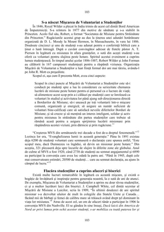 103
S-a născut Mişcarea de Voluntariat a Studenţilor
În 1846, Royal Wilder a plecat în India trimis de acest cel dintâi Bord American
de Împuterniciţi. S-a reîntors în 1877 din motive de sănătate şi s-a stabilit în
Princeton. Acolo fiul său, Robert, a format “Societatea de Misiune pentru Străinătate
din Princeton.” Rugăciunile acestui grup au dus la ţinerea unei adunări hotărâtoare
organizată de D. L. Moody la Mount Hermon, în Massachusetts, în vara lui 1886.
Douăsute cincizeci şi unu de studenţi s-au adunat pentru o conferinţă biblică care a
ţinut o lună întreagă. După o cuvânt convingător adresat de fratele păstor A. T.
Pierson în legătură cu misiunea în afara graniţelor, o sută din aceşti studenţi s-au
oferit ca voluntari pentru slujirea peste hotare. Spiritul acestui eveniment a cuprins
lumea studenţească. În timpul anului şcolar 1886-1887, Robert Wilder şi John Forman
au călătorit în 167 campusuri studenţeşti pentru a răspândi viziunea. Organizaţia
Mişcării de Voluntariat a Studenţilor a luat fiinţă formal doi ani mai târziu, avându-l
pe John R. Mott ca preşedinte.
Scopul ei, aşa cum îl prezenta Mott, avea cinci aspecte:
Scopul în cinci puncte al Mişcării de Voluntariat a Studenţilor este să-i
conducă pe studenţi spre a lua în considerare cu seriozitate chemarea
lucrării de misiune peste hotare pentru ei personal ca o lucrare de viaţă;
să alimenteze acest scop prin a-i călăuzi pe studenţii care se înrolează ca
voluntari în studiul şi activitatea lor până ajung sub direcţionarea directă
a Bordurilor de Misiune; să-i unească pe toţi voluntarii într-o mişcare
comună, organizată şi energică; să asigure un număr suficient de
voluntari bine-calificaţi care să satisfacă nevoile diferitelor Borduri de
Misiune; şi să creeze şi să menţină un interes inteligent, solidar şi activ
pentru misiunea în străinătate din partea studenţilor care trebuie să
rămână acasă pentru a asigura sprijinirea lucrării misionare prin
răspândirea acestei viziuni, prin dărnicie şi prin rugăciune.11
“Creşterea MVS din următoarele trei decade a fost de-a dreptul fenomenală.”12
Lozinca lor era, “Evanghelizarea lumii in această generaţie.” Pâna în 1891 existau
deja 6200 de studenţi voluntari care semnaseră o declaraţie care spunea astfel, “Este
scopul meu, dacă Dumnezeu va îngădui, să devin un misionar peste hotare.” Din
aceştia, 321 plecaseră deja spre locurile de slujire în diferite zone ale globului. Anul
de culme al MVS a fost 1920, când 2738 de studenţi au semnat angajamentul şi 6890
au participat la convenţia care avea loc odată la patru ani. “Până în 1945, după cele
mai conservatoare estimări, 20500 de studenţi… care au semnat declaraţia, au ajuns în
câmpul de lucru.”13
Flacăra studenţilor a cuprins afaceri şi biserici
Există multe lucruri remarcabile în legătură cu această mişcare, şi există o
bogăţie de învăţătură şi inspiraţie pentru generaţia noastră, la o sută de ani de atunci.
De exemplu, Mişcarea de Voluntariat a Studenţilor a aprins nu doar râvna studenţilor,
ci şi a multor lucrători laici din biserici. J. Campbell White, cel dintâi secretar al
Mişcării de Misiune a Laicilor, scria în 1909, “În ultimii douăzeci de ani spiritul
misionar s-a dezvoltat uluitor de mult în colegiile din Statele Unite şi Canada…
făcând mii de bărbaţi şi femei de calibru mare să trăiască având drept ţel dominant în
viaţa lor misiunea.14
Atras de acest zel, un om de afaceri tânăr a participat în 1906 la
convenţia MVS din Nashville. El se gândea în sine însuşi, Dacă laicii din America de
Nord ar privi lumea prin ochii acestor studenţi, s-ar mobiliza cu toată puterea lor şi
103
 