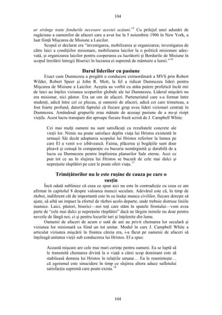 104
ar strânge toate fondurile necesare acestei acţiuni.15
Cu prilejul unei adunări de
rugăciune a oamenilor de afaceri care a avut loc la 5 noiembrie 1906 în New York, a
luat fiinţă Mişcarea de Misiune a Laicilor.
Scopul ei declarat era “investigarea, mobilizarea şi organizarea; investigarea de
către laici a condiţiilor misionare, mobilizarea laicilor la o politică misionare adec-
vată, şi organizarea laicilor pentru cooperarea cu lucrătorii şi Bordurile de Misiune în
scopul înrolării întregii Biserici în lucrarea ei supremă de mântuire a lumii.”16
Darul liderilor cu pasiune
Exact cum Dumnezeu a pregătit o conducere extraordinară a MVS prin Robert
Wilder, Robert Speer şi John R. Mott, la fel a ridicat Dumnezeu lideri pentru
Mişcarea de Misiune a Laicilor. Aceştia au vorbit cu atâta putere profetică încât mii
de laici au înţeles viziunea scopurilor globale ale lui Dumnezeu. Liderul mişcării nu
era misionar, nici păstor. Era un om de afaceri. Parteneriatul care s-a format între
studenţi, adică între cei ce plecau, şi oamenii de afaceri, adică cei care trimeteau, a
fost foarte profund, datorită faptului că fiecare grup avea lideri vizionari centraţi în
Dumnezeu. Amândouă grupurile erau mânate de aceeaşi pasiune de a nu-şi risipi
vieţile. Acest lucru transpare din aproape fiecare frază scrisă de J. Campbell White:
Cei mai mulţi oameni nu sunt satisfăcuţi cu rezultatele concrete ale
vieţii lor. Nimic nu poate satisface deplin viaţa lui Hristos existentă în
urmaşii Săi decât adoptarea scopului lui Hristos referitor la lumea pe
care El a venit s-o izbăvească. Faima, plăcerea şi bogăţiile sunt doar
pleavă şi cenuşă în comparaţie cu bucuria nemărginită şi durabilă de a
lucra cu Dumnezeu pentru împlinirea planurilor Sale eterne. Acei ce
pun tot ce au în slujirea lui Hristos se bucură de cele mai dulci şi
nepreţuite răsplătiri pe care le poate oferi viaţa.17
Trimiţătorilor nu le este ruşine de cauza pe care o
susţin
Încă odată subliniez că ceea ce spun aici nu este în contradicţie cu ceea ce am
afirmat în capitolul 8 despre valoarea muncii seculare. Adevărul este că, în timp de
război, indiferent cât de importantă este în ea însăşi munca civililor, fiecare doreşte să
ajute, să aibă un impact la efortul de război acolo departe, unde trebuie distruse liniile
inamice. Laici, păstori, biserici—noi toţi care stăm în spatele frontului—vom avea
parte de “cele mai dulci şi nepreţuite răsplătiri” dacă ne lărgim inimile nu doar pentru
nevoile de lângă noi, ci şi pentru locurile tari şi înţelenite din lume.
Oamenii de afaceri de acum o sută de ani au privit chemarea lor seculară şi
viziunea lor misionară ca fiind un tot unitar. Modul în care J. Campbell White a
articulat viziunea mişcării în fruntea căreia era, i-a făcut pe oamenii de afaceri să
înţeleagă unitatea vieţii sub conducerea lui Hristos. El a spus:
Această mişcare are cele mai mari cerinţe pentru oameni. Ea se luptă să
le transmită chemarea divină la o viaţă a cărei scop dominant este să
stabileasă domnia lui Hristos în relaţiile umane… Ea le reaminteşte…
că egoismul este sinucidere în timp ce slujirea altora aduce sufletului
satisfacţia supremă care poate exista.18
104
 