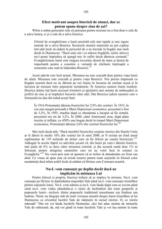 105
Efect motivant asupra bisericii de atunci, dar ce
putem spune despre ziua de azi?
White a arătat generaţiei sale că pasiunea pentru misiune nu a fost doar o cale de
a salva lumea, ci şi o cale de a salva biserica:
Efortul de evanghelizare a lumii prezintă cele mai rapide şi mai sigure
metode de a salva Biserica. Resursele noastre materiale ne pot copleşi
într-atât încât să cădem în pericolul de a ne încrede în bogăţii mai mult
decât în Dumnezeu. “Dacă unui om i se măresc bogăţiile, nimic altceva
nu-l poate împiedica să ajungă mic în suflet decât dărnicia costantă.”
Evanghelizarea lumii este singura investiţie destul de mare şi destul de
importantă pentru a constitui o variantă de cheltuire înţeleaptă a
resurselor care sunt la îndemâna Bisericii.19
Acest adevăr este încă actual. Misiunea nu este crucială doar pentru viaţa lumii
de afară. Misiunea este crucială şi pentru viaţa Bisericii. Noi pierim împreună cu
bogăţia noastră dacă nu ne dăruim pe noi înşine în lucrarea de caritate acasă şi în
lucrarea de misiune între popoarele nemântuite. În America suntem foarte înstăriţi.
Biserica deţine toţi banii necesari trimiterii şi sprijinirii unei armate de ambasadori ai
jertfirii de sine şi ai împărţirii bucuriei către alţii. Dar Biserica (adică oamenii care o
formează) nu dau din mână aceşti bani.
În 1916 Protestanţii dăruiau bisericilor lor 2,9% din venituri. În 1933, în
cea mai neagră perioadă a Marii Depresiuni economice, procentul a fost
de 3,2%. În 1955, imediat după ce abundenţa a început să fie simţită,
procentul era tot de 3,2%. În 2000, când Americanii erau, după plata
taxelor şi inflaţie, cu 450% mai bogaţi decât în timpul Marii Depresiuni
economice, Protestanţii dăruiau 2,6% din venituri bisericilor lor.20
Mai mult decât atât, “Dacă membrii bisericilor creştine istorice din Statele Unite
ar fi dăruit în medie 10% din venitul lor în anul 2000, ar fi existat un fond anual
suplimentar de 139 miliarde de dolari care să fie folosit pe canale bisericeşti.”21
Adăugaţi la acesta faptul cu adevărat şocant că, din banii pe care-i dăruim bisericii,
mai puţin de 6% se duce către misiunea externă, şi din această sumă doar 1% se
foloseşte pentru atingerea oamenilor care nu au venit încă în contact cu
Evanghelia.”22
Nu vrem prin asta să spunem că ar trebui să abandonăm un front sau
altul. Ce vreau să spun este că există resurse pentru toate acţiunile în folosul celor
nemântuiţi dacă trăim astfel încăt să arătăm că Hristos este Comoara noastră.
Nu-L vom cunoaşte pe deplin decât dacă ne
implicăm în misiunea Lui
Pentru folosul ei propriu, biserica trebuie să se implice în misiune. Nu-L vom
cunoaşte pe Hristos în deplinătatea majestăţii Sale până nu-L vom cunoaşte triumfător
printre naţiunile lumii. Nu-L vom admira şi nu-L vom lăuda după cum se cuvine până
când nu-L vom vedea adunându-şi o oştire de închinători din toate grupurile şi
popoarele lumii—inclusiv dintre popoarele tradiţional musulmane sau hinduse sau
budiste. Nimic nu lărgeşte atât de mult viziunea noastră despre harul triumfător al lui
Dumnezeu ca orizontul lucrării Sale de mântuire în cursul istoriei. O, ce istorie
măreaţă! “Dar tot voi lăuda lucrările Domnului, căci îmi aduc aminte de minunile
Tale de odinioară; da, mă voi gîndi la toate lucrările Tale şi voi lua aminte la toate
105
 