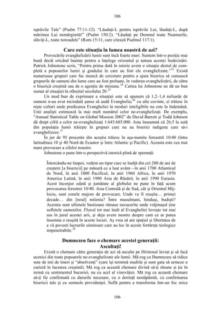 106
isprăvile Tale” (Psalm 77:11-12). “Lăudaţi-L pentru isprăvile Lui, lăudaţi-L, după
mărimea Lui nemărginită!” (Psalm 150:2). “Lăudaţi pe Domnul toate Neamurile;
slăviţi-L, toate noroadele” (Rom.15:11, care citează Psalmul 117:1).
Care este situaţia în lumea noastră de azi?
Provocările evanghelizării lumii sunt încă foarte mari. Suntem într-o poziţie mai
bună decât oricând înainte pentru a înţelege orizontul şi natura acestei însărcinări.
Patrick Johnstone scrie, “Pentru prima dată în istorie avem o situaţie destul de com-
pletă a popoarelor lumii şi gradului în care au fost ele evanghelizate.”23
Există
numeroase grupuri care fac muncă de cercetare pentru a ajuta biserica să cunoască
grupurile de oameni din lume care au fost preluate, în vederea evanghelizării, de către
o biserică creştină sau de o agenţie de misiune.24
Cartea lui Johnstone ne dă un bun
sumar al situaţiei la sfârşitul secolului 20.25
Un mod bun de exprimare a situaţiei este să spunem că 1,2–1,4 miliarde de
oameni n-au avut niciodată şansa să audă Evanghelia;26
cu alte cuvinte, ei trăiesc în
nişte culturi unde predicarea Evangheliei în moduri inteligibile nu este la îndemână.
Unii analişti estimează la mai mult numărul celor ne-evanghelizaţi. De exemplu,
“Annual Statistical Table on Global Mission 2002” de David Barrett şi Todd Johnson
dă drept cifră a celor ne-evanghelizaţi 1.645.685.000. Asta înseamnă că 26,5 la sută
din populaţia lumii trăieşte în grupuri care nu au biserici indigene care să-i
evanghelizeze.27
În jur de 95 procente din aceştia trăiesc în aşa-numita fereastră 10/40 (între
latitudinea 10 şi 40 Nord de Ecuator şi între Atlantic şi Pacific). Aceasta este cea mai
mare provocare a zilelor noastre.
Johnstone o pune într-o perspectivă istorică plină de speranţă:
Întorcându-ne înapoi, vedem un tipar care se înalţă din cei 200 de ani de
creştere [a bisericii] pe măsură ce a luat avânt—în anii 1700 Atlanticul
de Nord, în anii 1800 Pacificul, în anii 1960 Africa, în anii 1970
America Latină, în anii 1980 Asia de Răsărit, în anii 1990 Eurasia.
Acest înconjur odată şi jumătate al globului ne pune în faţă acum
provocarea ferestrei 10/40. Asia Centrală şi de Sud, cât şi Orientul Mij-
lociu, sunt zonele majore de provocare. Unde va fi reuşita… primei
decade… din [noul] mileniu? Între musulmani, hinduşi, budişti?
Acestea sunt ultimele bastioane rămase necucerite unde vrăjmaşul ţine
sufletele oamenilor. Fluxul tot mai înalt al Evangheliei loveşte tot mai
sus în jurul acestei arii, şi deja avem mostre despre cam ce ar putea
însemna o reuşită în aceste locuri. Aş vrea să am spaţiul şi libertatea de
a vă povesti lucrurile uimitoare care au loc în aceste fortăreţe teologice
impenetrabile.28
Dumnezeu face o chemare acestei generaţii:
Ascultaţi!
Există o chemare către generaţia de azi să asculte pe Hristosul înviat şi să facă
ucenici din toate popoarele ne-evanghelizate ale lumii. Mă rog ca Dumnezeu să ridice
sute de mii de tineri şi “absolvenţi” (care îşi termină studiile şi sunt gata să urmeze o
carieră în lucrarea creştină). Mă rog ca această chemare divină să-ţi răsune şi ţie în
inimă cu sentimentul bucuriei, nu cu acel al vinovăţiei. Mă rog ca această chemare
să-ţi fie confirmată cu darurile necesare, cu o dorinţă nestăpânită, cu confirmarea
bisericii tale şi cu semnele providenţei. Suflă pentru a transforma într-un foc orice
106
 