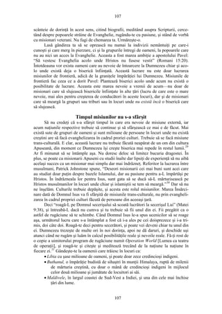 107
scânteie de dorinţă în acest sens, citind biografii, meditând asupra Scripturii, cerce-
tând despre popoarele străine de Evanghelie, rugându-te cu pasiune, şi stând de vorbă
cu misionari veterani. Nu fugi de chemarea ta. Urmăreşte-o.
Lasă gândirea ta să se oprească nu numai la indivizii nemântuiţi pe care-i
cunoşti şi care merg în pierzare, ci şi la grupurile întregi de oameni, la popoarele care
nu au nici un acces la Evanghelie. Aceasta a fost marea ambiţie a apostolului Pavel:
“Să vestesc Evanghelia acolo unde Hristos nu fusese vestit” (Romani 15:20).
Întotdeauna vor exista oameni care au nevoie de întoarcere la Dumnezeu chiar şi aco-
lo unde există deja o biserică înfiinţată. Această lucrare nu este doar lucrarea
misiunilor de frontieră, adică de la graniţele împărăţiei lui Dumnezeu. Misiunile de
frontieră fac ceea ce a dorit Pavel: Plantează biserici acolo unde acum nu există o
posibilitate de lucrare. Aceasta este marea nevoie a vremii de acum—nu doar de
misionari care să slujească bisericile înfiinţate în alte ţări (lucru de care este o mare
nevoie, mai ales pentru creşterea de conducători în aceste locuri), dar şi de misionari
care să meargă la grupuri sau triburi sau în locuri unde nu există încă o biserică care
să slujească.
Timpul misiunilor nu s-a sfârşit
Să nu credeţi că s-a sfârşit timpul în care era nevoie de misiune externă, iar
acum naţiunile respective trebuie să continue şi să sfârşească ce mai e de făcut. Mai
există sute de grupuri de oameni şi sunt milioane de persoane în locuri unde nu există
creştini are să facă evanghelizarea în cadrul proriei culturi. Trebuie să se facă misiune
trans-culturală. E clar, această lucrare nu trebuie făcută neapărat de un om din cultura
Apuseană, din moment ce Dumnezeu îşi creşte biserica mai repede în restul lumii.29
Ar fi minunat să se întâmple aşa. Nu doresc deloc să limitez bucuria dragostei. În
plus, se poate ca misionarii Apuseni cu studii înalte dar lipsiţi de experienţă să nu aibă
acelaşi succes ca un misionar mai simplu dar mai îndrăzneţ. Referitor la lucrarea între
musulmani, Patrick Johnstone spune, “Deseori misionarii cei mai buni sunt acei care
au studiat doar puţin despre bazele Islamului, dar au pasiune pentru a-L împărtăşi pe
Hristos. În îndrăzneala lor pentru Isus, sunt gata să se ducă să-L mărturisească pe
Hristos musulmanilor în locuri unde chiar şi islamiştii se tem să meargă.”30
Dar să nu
ne înşelăm. Culturile trebuie depăşite, şi acesta este rolul misiunilor. Marea Însărci-
nare dată de Domnul Isus va fi sfârşită de misiunile trans-culturale, nu prin evangheli-
zarea în cadrul propriei culturi făcută de persoane din aceeaşi ţară.
Deci “roagă-L pe Domnul secerişului să scoată lucrători la secerişul Lui” (Matei
9:38), şi întreabă-L dacă nu cumva şi tu trebuie să fii unul din ei. Fii pregătit ca o
astfel de rugăciune să te schimbe. Când Domnul Isus le-a spus ucenicilor să se roage
aşa, următorul lucru care s-a întâmplat a fost că i-a ales pe cei doisprezece şi i-a tri-
mis, doi câte doi. Roagă-te deci pentru secerători, şi poate vei deveni chiar tu unul din
ei. Dumnezeu trezeşte de multe ori în noi dorinţa, apoi ne dă daruri, şi deschide uşi
atunci când ne rugăm şi luăm în calcul posibilităţile reale şi nevoile reale. Fă-ţi rost de
o copie a uimitorului program de rugăciune numit Operation World [Lumea ca teatru
de operaţii], şi roagă-te şi citeşte şi meditează trecând de la naţiune la naţiune în
fiecare zi.31
Gândeşte-te la oamenii care trăiesc în locuri ca:
• Libia cu şase milioane de oameni, şi poate doar zece credincioşi indigeni.
• Buthanul, o împărăţie budistă de sihaştri în munţii Himalaya, ruptă de milenii
de mărturia creştină, cu doar o mână de credincioşi indigeni în mijlocul
celor două milioane şi jumătate de locuitori ai săi.
• Maldivele, în largul coastei de Sud-Vest a Indiei, şi una din cele mai închise
ţări din lume.
107
 