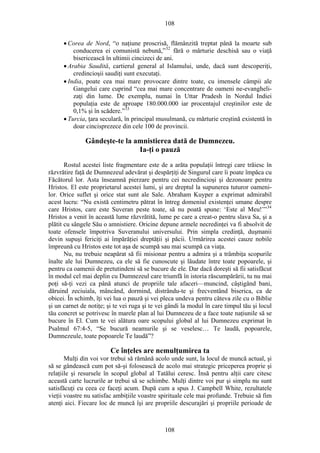 108
• Corea de Nord, “o naţiune proscrisă, flămânzită treptat până la moarte sub
conducerea ei comunistă nebună,”32
fără o mărturie deschisă sau o viaţă
bisericească în ultimii cincizeci de ani.
• Arabia Saudită, cartierul general al Islamului, unde, dacă sunt descoperiţi,
credincioşii saudiţi sunt executaţi.
• India, poate cea mai mare provocare dintre toate, cu imensele câmpii ale
Gangelui care cuprind “cea mai mare concentrare de oameni ne-evangheli-
zaţi din lume. De exemplu, numai în Uttar Pradesh în Nordul Indiei
populaţia este de aproape 180.000.000 iar procentajul creştinilor este de
0,1% şi în scădere.”33
• Turcia, ţara seculară, în principal musulmană, cu mărturie creştină existentă în
doar cincisprezece din cele 100 de provincii.
Gândeşte-te la amnistierea dată de Dumnezeu.
Ia-ţi o pauză
Rostul acestei liste fragmentare este de a arăta populaţii întregi care trăiesc în
răzvrătire faţă de Dumnezeul adevărat şi despărţiţi de Singurul care îi poate împăca cu
Făcătorul lor. Asta înseamnă pierzare pentru cei necredincioşi şi dezonoare pentru
Hristos. El este proprietarul acestei lumi, şi are dreptul la supunerea tuturor oameni-
lor. Orice suflet şi orice stat sunt ale Sale. Abraham Kuyper a exprimat admirabil
acest lucru: “Nu există centimetru pătrat în întreg domeniul existenţei umane despre
care Hristos, care este Suveran peste toate, să nu poată spune: ‘Este al Meu!’”34
Hristos a venit în această lume răzvrătită, lume pe care a creat-o pentru slava Sa, şi a
plătit cu sângele Său o amnistiere. Oricine depune armele necredinţei va fi absolvit de
toate ofensele împotriva Suveranului universului. Prin simpla credinţă, duşmanii
devin supuşi fericiţi ai împărăţiei dreptăţii şi păcii. Urmărirea acestei cauze nobile
împreună cu Hristos este tot aşa de scumpă sau mai scumpă ca viaţa.
Nu, nu trebuie neapărat să fii misionar pentru a admira şi a trâmbiţa scopurile
înalte ale lui Dumnezeu, ca ele să fie cunoscute şi lăudate între toate popoarele, şi
pentru ca oamenii de pretutindeni să se bucure de ele. Dar dacă doreşti să fii satisfăcut
în modul cel mai deplin cu Dumnezeul care triumfă în istoria răscumpărării, tu nu mai
poţi să-ţi vezi ca până atunci de propriile tale afaceri—muncind, câştigând bani,
dăruind zeciuiala, mâncând, dormind, distrându-te şi frecventând biserica, ca de
obicei. În schimb, îţi vei lua o pauză şi vei pleca undeva pentru câteva zile cu o Biblie
şi un carnet de notiţe; şi te vei ruga şi te vei gândi la modul în care timpul tău şi locul
tău concret se potrivesc în marele plan al lui Dumnezeu de a face toate naţiunile să se
bucure în El. Cum te vei alătura oare scopului global al lui Dumnezeu exprimat în
Psalmul 67:4-5, “Se bucură neamurile şi se veselesc… Te laudă, popoarele,
Dumnezeule, toate popoarele Te laudă”?
Ce înţeles are nemulţumirea ta
Mulţi din voi vor trebui să rămână acolo unde sunt, la locul de muncă actual, şi
să se gândească cum pot să-şi folosească de acolo mai strategic priceperea proprie şi
relaţiile şi resursele în scopul global al Tatălui ceresc. Însă pentru alţii care citesc
această carte lucrurile ar trebui să se schimbe. Mulţi dintre voi pur şi simplu nu sunt
satisfăcuţi cu ceea ce faceţi acum. După cum a spus J. Campbell White, rezultatele
vieţii voastre nu satisfac ambiţiile voastre spirituale cele mai profunde. Trebuie să fim
atenţi aici. Fiecare loc de muncă îşi are propriile descurajări şi propriile perioade de
108
 