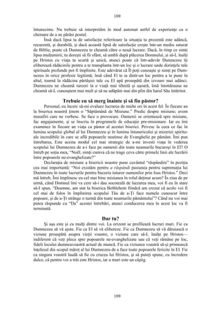 109
întunecime. Nu trebuie să interpretăm în mod automat astfel de experienţe ca o
chemare de a ne părăsi postul.
Însă dacă lipsa ta de satisfacţie referitoare la situaţia ta prezentă este adâncă,
recurentă, şi durabilă, şi dacă această lipsă de satisfacţie creşte într-un mediu saturat
de Biblie, poate că Dumnezeu te cheamă către o nouă lucrare. Dacă, în timp ce simţi
lipsa mulţumirii, tu doreşti să fii sfânt, să umbli după plăcerea Domnului, şi să-L înalţi
pe Hristos cu viaţa ta scurtă şi unică, atunci poate că într-adevăr Dumnezeu îţi
eliberează rădăcinile pentru a te transplanta într-un loc şi o lucrare unde dorinţele tale
spirituale profunde pot fi împlinite. Este adevărat că Îl poţi cunoaşte şi simţi pe Dum-
nezeu în orice profesie legitimă; însă când El te ia dintr-un loc pentru a te pune în
altul, toarnă la rădăcina părtăşiei tale cu El apă proaspătă din izvoare mai adânci.
Dumnezeu ne cheamă rareori la o viaţă mai tihnită şi uşoară, însă întotdeauna ne
cheamă să-L cunoaştem mai mult şi să ne adăpăm mai din plin din harul Său întăritor.
Trebuie eu să merg înainte şi să fiu păstor?
Personal, eu încerc să-mi evaluez lucrarea de multe ori în acest fel. În fiecare an
la biserica noastră ţinem o “Săptămână de Misiune.” Predic despre misiune; avem
musafiri care ne vorbesc. Se face o provocare. Oamenii se orientează spre misiune,
fac angajamente, şi se înscriu în programele de educaţie pre-misionare. Iar eu îmi
examinez în fiecare an viaţa ca păstor al acestei biserici. Privesc la ceea ce fac în
lumina scopului global al lui Dumnezeu şi în lumina întunericului şi mizeriei spiritu-
ale incredibile în care se află popoarele neatinse de Evanghelie pe pământ. Îmi pun
întrebarea, Este acesta modul cel mai strategic de a-mi investi viaţa în vederea
scopului lui Dumnezeu de a-i face pe oamenii din toate neamurile bucuroşi în El? O
întreb pe soţia mea, “Noël, simţi cumva că ne trage ceva către primele linii ale lucrării
între popoarele ne-evanghelizate?”
Declaraţia de misiune a bisericii noastre pune cuvântul “răspândire” în poziţia
cea mai importantă: “Noi existăm pentru a răspândi pasiunea pentru supremaţia lui
Dumnezeu în toate lucrurile pentru bucuria tuturor oamenilor prin Isus Hristos.” Deci
mă întreb, Îmi împlinesc eu cel mai bine misiunea în rolul deţinut acum? În ziua de pe
urmă, când Domnul îmi va cere să-i dau socoteală de lucrarea mea, voi fi eu în stare
să-I spun, “Doamne, am stat la biserica Bethlehem fiindcă am crezut că acolo voi fi
cel mai de folos în împlinirea scopului Tău de a-Ţi face numele cunoscut între
popoare, şi de a-Ţi strânge o turmă din toate neamurile pământului”? Când nu voi mai
putea răspunde cu “Da” acestei întrebări, atunci conducerea mea în acest loc va fi
terminată.
Dar tu?
Şi aşa este şi cu mulţi dintre voi. La orizont se profilează lucruri mari. Fie ca
Dumnezeu să vă ajute. Fie ca El să vă elibereze. Fie ca Dumnezeu să vă dăruiască o
viziune proaspătă asupra vieţii voastre, o viziune care să-L înalţe pe Hristos—
indiferent că veţi pleca spre popoarele ne-evanghelizate sau că veţi rămâne pe loc,
fideli locului dumneavoastră actual de muncă. Fie ca viziunea voastră să-şi primească
înţelesul din scopul măreţ al lui Dumnezeu de a face toate popoarele fericite în El. Fie
ca singura voastră laudă să fie cu crucea lui Hristos, şi să puteţi spune, cu încredere
dulce, că pentru voi a trăi este Hristos, iar a muri este un câştig.
109
 