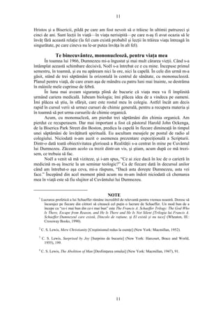 11
Hristos şi a Bisericii, pildă pe care am fost nevoit să o trăiesc în ultimii patruzeci şi
cinci de ani. Sunt lecţii în viaţă—în viaţa nerisipită—pe care n-aş fi avut ocazia să le
învăţ fără această relaţie (la fel cum există probabil şi lecţii în trăirea viaţa întreagă în
singurătate, pe care cineva nu le-ar putea învăţa în alt fel).
Te binecuvântez, mononucleoză, pentru viaţa mea
În toamna lui 1966, Dumnezeu mi-a îngustat şi mai mult cărarea vieţii. Când s-a
întâmplat această schimbare decisivă, Noël s-a întrebat ce e cu mine. Începuse primul
semestru, în toamnă, şi eu nu apăream nici la ore, nici la capelă. În cele din urmă m-a
găsit, stând de trei săptămâni la orizontală în centrul de sănătate, cu mononucleoză.
Planul pentru viaţă, de care eram aşa de mândru cu patru luni mai înainte, se destrăma
în mâinile mele cuprinse de febră.
În luna mai aveam siguranţa plină de bucurie că viaţa mea va fi împlinită
urmând cariera medicală. Iubeam biologia; îmi plăcea idea de a vindeca pe oameni.
Îmi plăcea să ştiu, în sfârşit, care este rostul meu în colegiu. Astfel încât am decis
rapid în cursul verii să urmez cursuri de chimie generală, pentru a recupera materia şi
în toamnă să pot urma cursurile de chimie organică.
Acum, cu mononucleză, am pierdut trei săptămâni din chimia organică. Am
pierdut ce recuperasem. Dar mai important a fost că păstorul Harold John Ockenga,
de la Biserica Park Street din Boston, predica la capelă în fiecare dimineaţă în timpul
unei săptămâni de învăţătură spirituală. Eu ascultam mesajele pe postul de radio al
colegiului. Niciodată n-am auzit o asemenea prezentare expoziţională a Scripturii.
Dintr-o dată toată obiectivitatea glorioasă a Realităţii s-a centrat în mine pe Cuvântul
lui Dumnezeu. Zăceam acolo ca trezit dintr-un vis, şi ştiam, acum după ce mă trezi-
sem, ce trebuia să fac.
Noël a venit să mă viziteze, şi i-am spus, “Ce ai zice dacă în loc de o carieră în
medicină m-aş înscrie la un seminar teologic?” Ca de fiecare dată în decursul anilor
când am întrebat-o aşa ceva, mi-a răspuns, “Dacă asta doreşte Dumnezeu, asta vei
face.” Începând din acel moment până acum nu m-am îndoit niciodată că chemarea
mea în viaţă este să fiu slujitor al Cuvântului lui Dumnezeu.
NOTE
1
Lucrarea profetică a lui Schaeffer rămâne incredibil de relevantă pentru vremea noastră. Doresc să
încurajez pe fiecare din cititori să citească cel puţin o lucrare de Schaeffer. Un mod bun de a
începe cu “ce-i mai bun din ce-i mai bun” este The Francis A. Schaeffer Trilogy: The God Who
Is There, Escape from Reason, and He Is There and He Is Not Silent [Trilogia lui Francis A.
Schaeffer:Dumnezeul care există, Dincolo de raţiune, şi El există şi nu tace] (Wheaton, Ill.:
Crossway Books, 1990).
2
C. S. Lewis, Mere Christianity [Creştinismul redus la esenţe] (New York: Macmillan, 1952).
3
C. S. Lewis, Surprised by Joy [Surprins de bucurie] (New York: Harcourt, Brace and World,
1955), 199.
4
C. S. Lewis, The Abolition of Man [Desfiinţarea omului] (New York: Macmillan, 1947), 91.
11
 