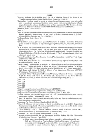 110
NOTE
1
Courtney Anderson, To the Golden Shore: The Life of Adoniram Judson [Către ţărmul de aur:
Viaţa lui Adoniram Judson] (Grand Rapids, Mich.: Zondervan, 1956), 14.
2
Deismul era “credinţa, bazată în special pe raţiune, într-un Dumnezeu care a creat universul şi
apoi l-a abandonat, neasumându-Şi nici un control asupra vieţii, neexercitând nici o influenţă
asupra fenomenelor naturale, şi nefăcând nici o revelaţie supranaturală.” The American Heritage
Dictionary (http://www.bartleby.com/61/44/D0104400.html, accesat la 04.03.2003).
3
Anderson, To the Golden Shore, 41.
4
Ibid., 42.
5
Ibid., 44. Sursa acestei istorii este relatarea orală din partea unor membri ai familiei, înregistrată în
Francis Wayland, A Memoir of the Life and Labors of the Rev. Adoniram Judson D. D., Vol. 1
(Boston: Phillips, Sampson, and Co., 1854), 24-25.
6
Anderson, To the Golden Shore, 45.
7
Ibid., 83.
8
The Bethlehem Institute Affirmation of Faith [Mărturisirea de credinţă a Institutului Bethlehem]
poate fi citită în întregime la http://desiringgod.org/library/what_we_believe/tbi_affirmation.
html.
9
B. B. Warfield, The Person and Work of Christ [Persoana şi lucrarea lui Hristos] (Philadelphia:
Presbyterian & Reformed, 1950), 574. Am găsit acest citat în cartea lui Timothy Keller,
Ministries of Mercy: The Call of the Jericho Road [Lucrările milei: Chemarea drumului spre
Ierihon] (Phillipsburg, N. J.: Presbyterian & Reformed, 1997), 65. Mi-aş dori ca toţi cititorii mei
să citească această carte.
10
Kenneth Scott Latourette, These Sought a Country [Aceştia au căutat o ţară] (New York: Harper
and Brothers, 1950), 46.
11
John R. Mott, Five Decades and a Forward View [Cinci decade şi o privire înainte] (New York:
Harper and Brothers, 1939), 8.
12
David Howard, “Student Power in Missions,” în Perspectives on the World Christian Movement:
A Reader, 2nd
edition, eds. Ralph D. Winter and Steven C. Hawthorne (Pasadena, Ca.: William
Carey Library, 1999), 283. Cele mai multe lucruri scrise aici despre MVS vin din acest articol.
13
Ruth Rouse and Stephen C. Neill, A History of the Ecumenical Movement, 1517-1948
(Philadelphia: Westminster, 1967), 328.
14
J. Campbell White, “The Layman’s Missionary Movement,” [Mişcarea de Misiune a Laicilor] in
Ralph D. Winter and Steven C. Hawthorne, eds., Perspectives on the World Christian
Movement: A Reader, 1st
edition (Pasadena, Ca.: William Carey Library, 1981), 222.
15
Ibid., 223.
16
Ibid., 224.
17
Ibid., 225.
18
Ibid., 224.
19
Ibid., 225.
20
http://www.emptytomb.org/research.html [accesat la 28.03.2003].
21
http://www.emptytomb.org/Chapter6hlites.html [accesat la 28.03.2003].
22
http://www.missionfrontiers.org/newslinks/statewe.htm [accesat la 28.03.2003].
23
Patrick Johnstone, The Church Is Bigger Than You Think [Biserica este mai mare decât crezi tu]
(Ross-shire, England: Christian Focus, 1998), 229.
24
Vezi, de exemplu, http://www.ad2000.org/peoples/jpllist.pdf; http://www.joshuaproject.net/;
http://calebproject.org/maps.htm
25
Johnstone, The Church Is Bigger Than You Think, 225-230.
26
Ibid., 215. Johnstone este mai optimist ca Barrett în estimările sale. În jur de 20% din populaţia
lumii este neevanghelizată; 47% sunt necreştini trăind în zone unde este posibil să aibă contact
cu Evanghelia; şi 33% sunt creştini declaraţi.
27
David Barrett şi Todd M. Johnson, “Annual Statistical Table on Global Mission 2002,”
International Bulletin of Missionary Research 26 (Ianuarie 2002): 22-23.
28
Johnstone, The Church Is Bigger Than You Think, 115-116.
29
Această creştere din secolul XX este documentată de Philip Jenkins, The New Christendom
(Oxford: Oxford University Press, 2002).
În ultimul secol… centrul de gravitate în lumea creştină s-a schimbat implacabil spre
Sud, spre Africa, Asia şi America Latină. Deja în zilele noastre cele mai mari
comunităţi creştine de pe glob se găsesc în Africa şi America Latină. Dacă dorim
să vizualizăm un creştin contemporan ‘tipic,’ ar trebui să ne gândim la o femeie
110
 